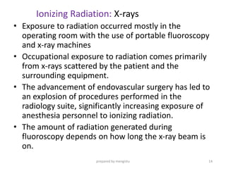 Ionizing Radiation: X-rays
• Exposure to radiation occurred mostly in the
operating room with the use of portable fluoroscopy
and x-ray machines
• Occupational exposure to radiation comes primarily
from x-rays scattered by the patient and the
surrounding equipment.
• The advancement of endovascular surgery has led to
an explosion of procedures performed in the
radiology suite, significantly increasing exposure of
anesthesia personnel to ionizing radiation.
• The amount of radiation generated during
fluoroscopy depends on how long the x-ray beam is
on.
prepared by mengistu 14
 
