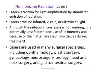 Non ionizing Radiation: Lasers
• Lasers- acronym for light amplification by stimulated
emission of radiation.
• Lasers produce infrared, visible, or ultraviolet light.
• Although the radiation from lasers is non ionizing, it is
potentially unsafe both because of its intensity and
because of the matter released from tissues during
treatment.
• Lasers are used in many surgical specialties,
including ophthalmology, plastic surgery,
gynecology, neurosurgery, urology, head and
neck surgery, and gastrointestinal surgery.
prepared by mengistu 16
 
