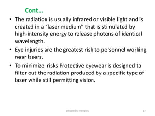 Cont…
• The radiation is usually infrared or visible light and is
created in a “laser medium” that is stimulated by
high-intensity energy to release photons of identical
wavelength.
• Eye injuries are the greatest risk to personnel working
near lasers.
• To minimize risks Protective eyewear is designed to
filter out the radiation produced by a specific type of
laser while still permitting vision.
prepared by mengistu 17
 