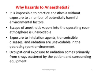 Why hazards to Anaesthetist?
• It is impossible to practice anesthesia without
exposure to a number of potentially harmful
environmental factors.
• Escape of anesthetic vapors into the operating room
atmosphere is unavoidable
• Exposure to inhalation agents, transmissible
diseases, and radiation are unavoidable in the
operating room environment.
• Occupational exposure to radiation comes primarily
from x-rays scattered by the patient and surrounding
equipment.
prepared by mengistu 2
 