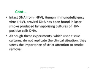 Cont…
• Intact DNA from (HPV), Human immunodeficiency
virus (HIV), proviral DNA has been found in laser
smoke produced by vaporizing cultures of HIV-
positive cells DNA.
• Although these experiments, which used tissue
cultures, do not replicate the clinical situation, they
stress the importance of strict attention to smoke
removal.
prepared by mengistu 20
 