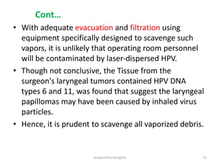 Cont…
• With adequate evacuation and filtration using
equipment specifically designed to scavenge such
vapors, it is unlikely that operating room personnel
will be contaminated by laser-dispersed HPV.
• Though not conclusive, the Tissue from the
surgeon's laryngeal tumors contained HPV DNA
types 6 and 11, was found that suggest the laryngeal
papillomas may have been caused by inhaled virus
particles.
• Hence, it is prudent to scavenge all vaporized debris.
prepared by mengistu 21
 