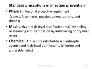 Standard precautions in infection prevention
• Physical: Personal protective equipment
(gloves, face masks, goggles, gowns, aprons, and
drapes)
• Mechanical: High-level disinfection (HLD) by boiling
or steaming and sterilization by autoclaving or dry heat
ovens
• Chemical: Antiseptics (alcohol-based antiseptic
agents) and high-level disinfectants (chlorine and
glutaraldehydes)
prepared by mengistu 22
 