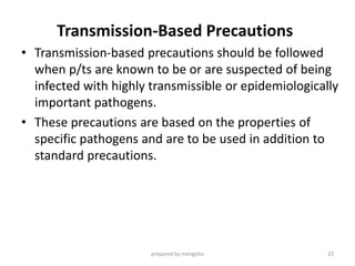 Transmission-Based Precautions
• Transmission-based precautions should be followed
when p/ts are known to be or are suspected of being
infected with highly transmissible or epidemiologically
important pathogens.
• These precautions are based on the properties of
specific pathogens and are to be used in addition to
standard precautions.
prepared by mengistu 23
 