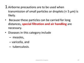 1.Airborne precautions are to be used when
transmission of small particles or droplets (< 5 µm) is
likely.
• Because these particles can be carried for long
distances, special filtration and air handling are
necessary.
• Diseases in this category include
– measles,
– varicella, and
– tuberculosis.
prepared by mengistu 24
 