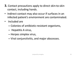3. Contact precautions apply to direct skin-to-skin
contact, including hands.
• Indirect contact may also occur if surfaces in an
infected patient's environment are contaminated.
• Included are
– Colonies of antibiotic-resistant organisms,
– Hepatitis A virus,
– Herpes simplex virus,
– Viral conjunctivitis, and major abscesses.
prepared by mengistu 26
 