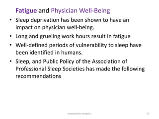Fatigue and Physician Well-Being
• Sleep deprivation has been shown to have an
impact on physician well-being.
• Long and grueling work hours result in fatigue
• Well-defined periods of vulnerability to sleep have
been identified in humans.
• Sleep, and Public Policy of the Association of
Professional Sleep Societies has made the following
recommendations
prepared by mengistu 27
 