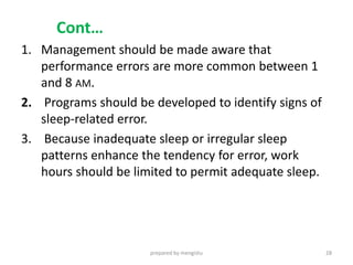 Cont…
1. Management should be made aware that
performance errors are more common between 1
and 8 AM.
2. Programs should be developed to identify signs of
sleep-related error.
3. Because inadequate sleep or irregular sleep
patterns enhance the tendency for error, work
hours should be limited to permit adequate sleep.
prepared by mengistu 28
 