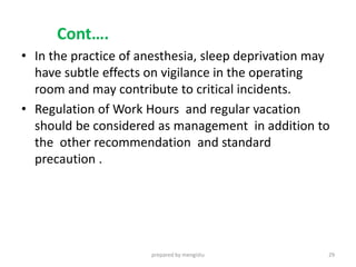 Cont….
• In the practice of anesthesia, sleep deprivation may
have subtle effects on vigilance in the operating
room and may contribute to critical incidents.
• Regulation of Work Hours and regular vacation
should be considered as management in addition to
the other recommendation and standard
precaution .
prepared by mengistu 29
 