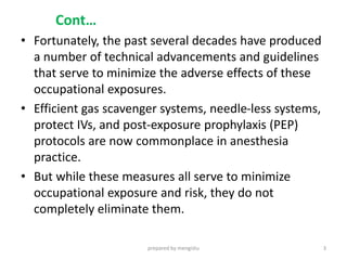 Cont…
• Fortunately, the past several decades have produced
a number of technical advancements and guidelines
that serve to minimize the adverse effects of these
occupational exposures.
• Efficient gas scavenger systems, needle-less systems,
protect IVs, and post-exposure prophylaxis (PEP)
protocols are now commonplace in anesthesia
practice.
• But while these measures all serve to minimize
occupational exposure and risk, they do not
completely eliminate them.
prepared by mengistu 3
 