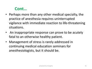 Cont…
• Perhaps more than any other medical specialty, the
practice of anesthesia requires uninterrupted
vigilance with immediate reaction to life-threatening
situations.
• An inappropriate response can prove to be acutely
fatal to an otherwise healthy patient.
• Management of stress is rarely addressed in
continuing medical education seminars for
anesthesiologists, but it should be.
prepared by mengistu 31
 