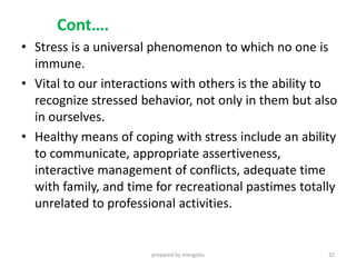 Cont….
• Stress is a universal phenomenon to which no one is
immune.
• Vital to our interactions with others is the ability to
recognize stressed behavior, not only in them but also
in ourselves.
• Healthy means of coping with stress include an ability
to communicate, appropriate assertiveness,
interactive management of conflicts, adequate time
with family, and time for recreational pastimes totally
unrelated to professional activities.
prepared by mengistu 32
 