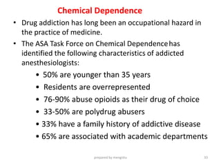 Chemical Dependence
• Drug addiction has long been an occupational hazard in
the practice of medicine.
• The ASA Task Force on Chemical Dependencehas
identified the following characteristics of addicted
anesthesiologists:
• 50% are younger than 35 years
• Residents are overrepresented
• 76-90% abuse opioids as their drug of choice
• 33-50% are polydrug abusers
• 33% have a family history of addictive disease
• 65% are associated with academic departments
prepared by mengistu 33
 