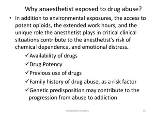Why anaesthetist exposed to drug abuse?
• In addition to environmental exposures, the access to
potent opioids, the extended work hours, and the
unique role the anesthetist plays in critical clinical
situations contribute to the anesthetist's risk of
chemical dependence, and emotional distress.
Availability of drugs
Drug Potency
Previous use of drugs
Family history of drug abuse, as a risk factor
Genetic predisposition may contribute to the
progression from abuse to addiction
prepared by mengistu 35
 