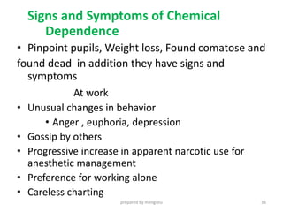 Signs and Symptoms of Chemical
Dependence
• Pinpoint pupils, Weight loss, Found comatose and
found dead in addition they have signs and
symptoms
At work
• Unusual changes in behavior
• Anger , euphoria, depression
• Gossip by others
• Progressive increase in apparent narcotic use for
anesthetic management
• Preference for working alone
• Careless charting
prepared by mengistu 36
 