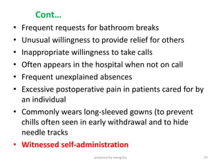 Cont…
• Frequent requests for bathroom breaks
• Unusual willingness to provide relief for others
• Inappropriate willingness to take calls
• Often appears in the hospital when not on call
• Frequent unexplained absences
• Excessive postoperative pain in patients cared for by
an individual
• Commonly wears long-sleeved gowns (to prevent
chills often seen in early withdrawal and to hide
needle tracks
• Witnessed self-administration
prepared by mengistu 37
 