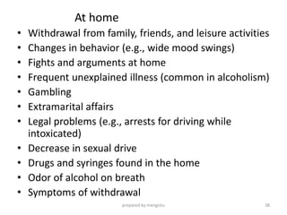 At home
• Withdrawal from family, friends, and leisure activities
• Changes in behavior (e.g., wide mood swings)
• Fights and arguments at home
• Frequent unexplained illness (common in alcoholism)
• Gambling
• Extramarital affairs
• Legal problems (e.g., arrests for driving while
intoxicated)
• Decrease in sexual drive
• Drugs and syringes found in the home
• Odor of alcohol on breath
• Symptoms of withdrawal
prepared by mengistu 38
 