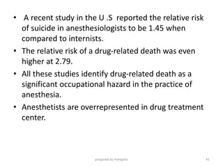 • A recent study in the U .S reported the relative risk
of suicide in anesthesiologists to be 1.45 when
compared to internists.
• The relative risk of a drug-related death was even
higher at 2.79.
• All these studies identify drug-related death as a
significant occupational hazard in the practice of
anesthesia.
• Anesthetists are overrepresented in drug treatment
center.
prepared by mengistu 41
 