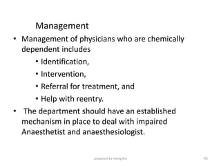 Management
• Management of physicians who are chemically
dependent includes
• Identification,
• Intervention,
• Referral for treatment, and
• Help with reentry.
• The department should have an established
mechanism in place to deal with impaired
Anaesthetist and anaesthesiologist.
prepared by mengistu 42
 