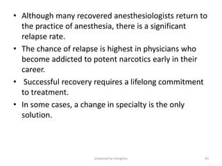 • Although many recovered anesthesiologists return to
the practice of anesthesia, there is a significant
relapse rate.
• The chance of relapse is highest in physicians who
become addicted to potent narcotics early in their
career.
• Successful recovery requires a lifelong commitment
to treatment.
• In some cases, a change in specialty is the only
solution.
prepared by mengistu 43
 