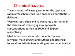 Chemical hazards
• Trace amounts of waste gases enter the operating
room atmosphere each time an inhaled anesthetic is
delivered.
• Waste nitrous oxide and halogenated anesthetics in
the absence of scavenging may approach
concentrations as high as 3000 and 50 ppm,
respectively.
• Mask inductions, circuit disconnects, the use of
laryngeal mask airways and cuffless endotracheal
tubes all contribute to operating room contamination.
prepared by mengistu 6
 