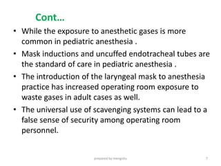 Cont…
• While the exposure to anesthetic gases is more
common in pediatric anesthesia .
• Mask inductions and uncuffed endotracheal tubes are
the standard of care in pediatric anesthesia .
• The introduction of the laryngeal mask to anesthesia
practice has increased operating room exposure to
waste gases in adult cases as well.
• The universal use of scavenging systems can lead to a
false sense of security among operating room
personnel.
prepared by mengistu 7
 