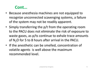 Cont…
• Because anesthesia machines are not equipped to
recognize unconnected scavenging systems, a failure
of the system may not be readily apparent.
• Simply transferring the p/t from the operating room
to the PACU does not eliminate the risk of exposure to
waste gases, as p/ts continue to exhale trace amounts
of N2O for 5 to 8 hours after arrival in the PACU.
• If the anesthetic can be smelled, concentration of
volatile agents is well above the maximum
recommended level.
prepared by mengistu 8
 
