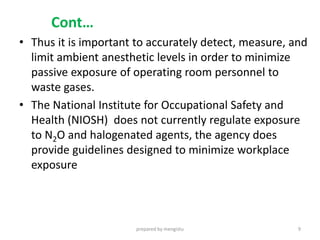 Cont…
• Thus it is important to accurately detect, measure, and
limit ambient anesthetic levels in order to minimize
passive exposure of operating room personnel to
waste gases.
• The National Institute for Occupational Safety and
Health (NIOSH) does not currently regulate exposure
to N2O and halogenated agents, the agency does
provide guidelines designed to minimize workplace
exposure
prepared by mengistu 9
 