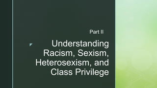 z Understanding
Racism, Sexism,
Heterosexism, and
Class Privilege
Part II
 