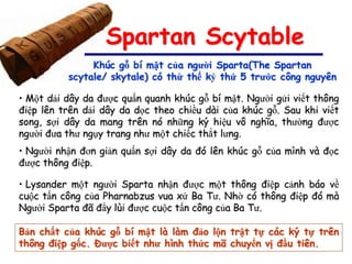 Spartan Scytable
               Khúc gỗ bí mật của người Sparta(The Spartan
          scytale/ skytale) có thừ thế kỷ thứ 5 trước công nguyên

• Một dải dây da được quấn quanh khúc gỗ bí mật. Người gửi viết thông
điệp lên trên dải dây da dọc theo chiều dài của khúc gỗ. Sau khi viết
song, sợi dây da mang trên nó những ký hiệu vô nghĩa, thường được
người đưa thư ngụy trang như một chiếc thắt lưng.
• Người nhận đơn giản quấn sợi dây da đó lên khúc gỗ của mình và đọc
được thông điệp.

• Lysander một người Sparta nhận được một thông điệp cảnh báo về
cuộc tấn công của Pharnabzus vua xứ Ba Tư. Nhờ có thông điệp đó mà
Người Sparta đã đẩy lùi được cuộc tấn công của Ba Tư.

Bản chất của khúc gỗ bí mật là làm đảo lộn trật tự các ký tự trên
thông điệp gốc. Được biết như hình thức mã chuyển vị đầu tiên.
 