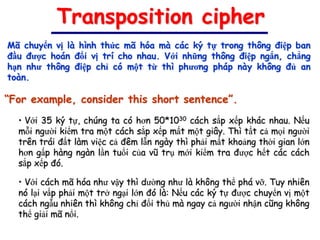 Transposition cipher
Mã chuyển vị là hình thức mã hóa mà các ký tự trong thông điệp ban
đầu được hoán đổi vị trí cho nhau. Với những thông điệp ngắn, chẳng
hạn như thông điệp chỉ có một từ thì phương pháp này không đủ an
toàn.

“For example, consider this short sentence”.
  • Với 35 ký tự, chúng ta có hơn 50*1030 cách sắp xếp khác nhau. Nếu
  mỗi người kiểm tra một cách sắp xếp mất một giây. Thì tất cả mọi người
  trên trái đất làm việc cả đêm lẫn ngày thì phải mất khoảng thời gian lớn
  hơn gấp hàng ngàn lần tuổi của vũ trụ mới kiểm tra được hết các cách
  sắp xếp đó.

  • Với cách mã hóa như vậy thì dường như là không thể phá vỡ. Tuy nhiên
  nó lại vấp phải một trở ngại lớn đó là: Nếu các ký tự được chuyển vị một
  cách ngẫu nhiên thì không chỉ đối thủ mà ngay cả người nhận cũng không
  thể giải mã nổi.
 
