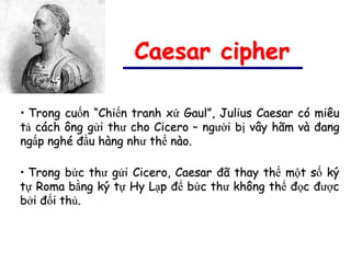 Caesar cipher

• Trong cuốn “Chiến tranh xứ Gaul”, Julius Caesar có miêu
tả cách ông gửi thư cho Cicero – người bị vây hãm và đang
ngấp nghé đầu hàng như thế nào.

• Trong bức thư gửi Cicero, Caesar đã thay thế một số ký
tự Roma bằng ký tự Hy Lạp để bức thư không thể đọc được
bởi đối thủ.
 