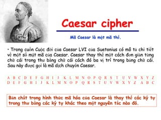 Caesar cipher
                             Mã Caesar là một mã thế.


• Trong cuốn Cuộc đời của Caesar LVI của Suetonius có mô tả chi tiết
về một số mật mã của Caesar. Caesar thay thế một cách đơn giản từng
chữ cái trong thư bằng chữ cái cách đó ba vị trí trong bảng chữ cái.
Sau này được gọi là mã dịch chuyển Caesar.




Bản chất trong hình thức mã hóa của Caesar là thay thế các ký tự
trong thư bằng các ký tự khác theo một nguyên tắc nào đó.
 