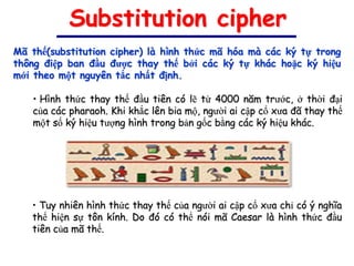 Substitution cipher
Mã thế(substitution cipher) là hình thức mã hóa mà các ký tự trong
thông điệp ban đầu được thay thế bởi các ký tự khác hoặc ký hiệu
mới theo một nguyên tắc nhất định.

   • Hình thức thay thế đầu tiên có lẽ từ 4000 năm trước, ở thời đại
   của các pharaoh. Khi khắc lên bia mộ, người ai cập cổ xưa đã thay thế
   một số ký hiệu tượng hình trong bản gốc bằng các ký hiệu khác.




   • Tuy nhiên hình thức thay thế của người ai cập cổ xưa chỉ có ý nghĩa
   thể hiện sự tôn kính. Do đó có thể nói mã Caesar là hình thức đầu
   tiên của mã thế.
 