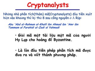 Cryptanalysts
Những nhà phân tích(thám) mã(Cryptanalysts) đầu tiên xuất
hiện vào khoảng thế kỷ thứ 8 sau công nguyên ở Ả Rập:

   Abu 'Abd al-Rahman al-Khalil ibn Ahmad ibn 'Amr ibn
   Tammam al Farahidi al-Zadi al Yahmadi

        • Giải mã một tài liệu mật mã của người
        Hy Lạp cho hoàng đế Byzantine.

        • Là lần đầu tiên phép phân tích mã được
        đưa ra và viết thành phương pháp.
 