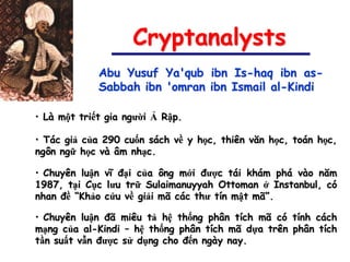 Cryptanalysts
             Abu Yusuf Ya'qub ibn Is-haq ibn as-
             Sabbah ibn 'omran ibn Ismail al-Kindi

• Là một triết gia người Ả Rập.

• Tác giả của 290 cuốn sách về y học, thiên văn học, toán học,
ngôn ngữ học và âm nhạc.

• Chuyên luận vĩ đại của ông mới được tái khám phá vào năm
1987, tại Cục lưu trữ Sulaimanuyyah Ottoman ở Instanbul, có
nhan đề “Khảo cứu về giải mã các thư tín mật mã”.

• Chuyên luận đã miêu tả hệ thống phân tích mã có tính cách
mạng của al-Kindi – hệ thống phân tích mã dựa trên phân tích
tần suất vẫn được sử dụng cho đến ngày nay.
 