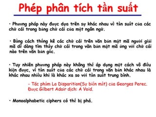 Phép phân tích tần suất
• Phương pháp này được dựa trên sự khác nhau về tần suất của các
chữ cái trong bảng chữ cái của một ngôn ngữ.

• Bằng cách thống kê các chữ cái trên văn bản mật mã người giải
mã dễ dàng tìm thấy chữ cái trong văn bản mật mã ứng với chữ cái
nào trên văn bản gốc.


• Tuy nhiên phương pháp này không thể áp dụng một cách vô điều
kiện được, vì tần suất của các chữ cái trong văn bản khác nhau là
khác nhau nhiều khi là khác xa so với tần suất trung bình.

        - Tác phẩm La Disparition(Sự biến mất) của Georges Perec.
        Được Gilbert Adair dịch: A Void.

• Monoalphabetic ciphers có thể bị phá.
 