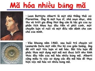 Mã hóa nhiều bảng mã
    • Leon Battista Alberti là một nhà thông thái xứ
    Florentine. Ông là một họa sĩ, nhà soạn nhạc, nhà
    thơ và triết gia đồng thời ông còn là tác giả của sự
    phân tích khoa học đầu tiên về phối cảnh, một
    chuyên luận về ruồi và một điếu văn dành cho con
    chó của mình.



    • Vào khoảng năm 1460, sau buổi trò chuyện với
    Leonardo Dato một viên thư ký của giáo hoàng, ông
    đã viết một tiểu luận về mã hóa. Bài tiểu luận đã
    phác thảo một dạng mật mã mới được biết như hình
    thức đầu tiên của mã hóa nhiều bảng mã. Alberti
    cũng miêu tả việc sử dụng các đĩa mã hóa để thực
    hiện việc mã hóa với nhiều bảng mã.
 