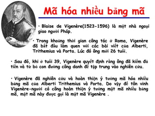 Mã hóa nhiều bảng mã
            • Blaise de Vigenère(1523-1596) là một nhà ngoại
            giao người Pháp.

          • Trong khoảng thời gian công tác ở Roma, Vigenère
          đã bắt đầu làm quen với các bài viết của Alberti,
          Trithemius và Porta. Lúc đó ông mới 26 tuổi.

• Sau đó, khi ở tuổi 39, Vigenère quyết định rằng ông đã kiếm đủ
tiền và từ bỏ con đường công danh để tập trung vào nghiên cứu.

• Vigenère đã nghiên cứu và hoàn thiện ý tưởng mã hóa nhiều
bảng mã của Alberti Trithemius và Porta. Do vậy để tôn vinh
Vigenère-người có công hoàn thiện ý tưởng mật mã nhiều bảng
mã, mật mã này được gọi là mật mã Vigenère .
 