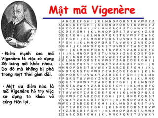 Mật mã Vigenère


• Điểm mạnh của mã
Vigenère là việc sử dụng
26 bảng mã khác nhau.
Do đó mà không bị phá
trong một thời gian dài.

• Một ưu điểm nữa là
mã Vigenère hỗ trợ việc
sử dụng từ khóa vô
cùng tiện lợi.
 