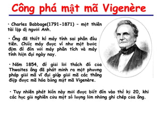 Công phá mật mã Vigenère
• Charles Babbage(1791-1871) – một thiên
tài lập dị người Anh.

• Ông đã thiết kế máy tính sai phân đầu
tiên. Chiếc máy được ví như một bước
đệm để đến với máy phân tích và máy
tính hiện đại ngày nay.

• Năm 1854, để giải lời thách đố của
Thwaites ông đã phát minh ra một phương
pháp giải mã vĩ đại giúp giải mã các thông
điệp được mã hóa bằng mật mã Vigenère.

• Tuy nhiên phát kiến này mới được biết đến vào thế kỷ 20, khi
các học giả nghiên cứu một số lượng lớn những ghi chép của ông.
 