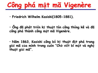 Công phá mật mã Vigenère
• Friedrich Wilhelm Kasiski(1805-1881).


• Ông đã phát triển kỹ thuật tấn công thống kê và đã
công phá thành công mật mã Vigenère.


• Năm 1863, Kasiski công bố kỹ thuật đột phá trong
giải mã của mình trong cuốn “Chữ viết bí mật và nghệ
thuật giải mã”.
 