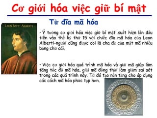 Cơ giới hóa việc giữ bí mật
         Từ đĩa mã hóa
     • Ý tưởng cơ giới hóa việc giữ bí mật xuất hiện lần đầu
     tiên vào thế kỷ thứ 15 với chiếc đĩa mã hóa của Leon
     Alberti-người cũng được coi là cha đẻ của mật mã nhiều
     bảng chữ cái.


     • Việc cơ giới hóa quá trình mã hóa và giải mã giúp làm
     tăng tốc độ mã hóa, giải mã đồng thời làm giảm sai sót
     trong các quá trình này. Từ đó tạo nền tảng cho áp dụng
     các cách mã hóa phức tạp hơn.
 