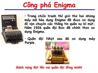 Công phá Enigma
     • Trong chiến tranh thế giới thứ hai những
     máy mã hóa dạng Enigma đã được sử dụng
     để vận chuyển các thông tin quân sự bí mật.
     Năm 1926 quân đội Đức đã chính thức sử
     dụng Enigma.

     • Quân đội Nhật sau đó sử dụng máy
     Purple.




Gánh nặng đặt lên vai quân đội đồng minh!
 