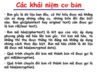 Các khái niệm cơ bản
• Bản gốc là dữ liệu ban đầu, có thể hiểu được mà không
cần sử dụng những công cụ, những biến đổi đặc biệt
nào. Bản gốc(plaintext hay original text) còn được gọi
là bản rõ(clear text).
• Bản mã hóa(ciphertext) là kết quả của việc áp dụng
phương pháp mã hóa lên bản gốc. Với bản mã hóa, ta
không thể thu được thông tin đúng mà không áp dụng
những cách thức đặc biệt. Bản mã hóa chính là dữ liệu
đã được mã hóa(encrypted data).
• Quá trình chuyển đổi bản mã thành bản rõ được gọi là
giải mã(decryption).
• Quá trình chuyển đổi bản rõ thành bản mã được gọi là
mã hóa(encryption).
 