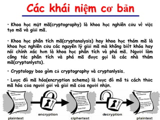 Các khái niệm cơ bản
• Khoa học mật mã(cryptography) là khoa học nghiên cứu về việc
tạo mã và giải mã.

• Khoa học phân tích mã(cryptanalysis) hay khoa học thám mã là
khoa học nghiên cứu các nguyên lý giải mã mà không biết khóa hay
nói chính xác hơn là khoa học phân tích và phá mã. Người làm
công tác phân tích và phá mã được gọi là các nhà thám
mã(cryptanlysts).

• Cryptology bao gồm cả cryptography và cryptanlysis.
• Lược đồ mã hóa(encryption schema) là lược đồ mô tả cách thức
mã hóa của người gửi và giải mã của người nhận.
 