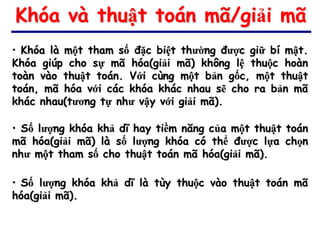 Khóa và thuật toán mã/giải mã
• Khóa là một tham số đặc biệt thường được giữ bí mật.
Khóa giúp cho sự mã hóa(giải mã) không lệ thuộc hoàn
toàn vào thuật toán. Với cùng một bản gốc, một thuật
toán, mã hóa với các khóa khác nhau sẽ cho ra bản mã
khác nhau(tương tự như vậy với giải mã).

• Số lượng khóa khả dĩ hay tiềm năng của một thuật toán
mã hóa(giải mã) là số lượng khóa có thể được lựa chọn
như một tham số cho thuật toán mã hóa(giải mã).

• Số lượng khóa khả dĩ là tùy thuộc vào thuật toán mã
hóa(giải mã).
 