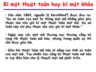 Bí mật thuật toán hay bí mật khóa
• Vào năm 1883, nguyên lý Kerchkhoff được đưa ra:
“Sự an toàn của một hệ thống mật mã không phải phụ
thuộc vào việc giữ bí mật thuật toán mật mã. Sự an
toàn này chỉ phụ thuộc vào việc giữ bí mật khóa.”

• Ngày nay các mật mã thương mại thường công bố
rộng rãi thuật toán mã hóa, nhưng trong quân sự thì
vẫn được giấu kín.

• Giấu kín thuật toán mã hóa sẽ nâng cao tính an toàn
của mật mã. Tuy nhiên việc công bố thuật toán mã hóa
sẽ tạo điều kiện cho lý thuyết mật mã phát triển.
 