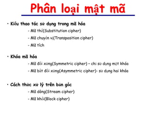 Phân loại mật mã
• Kiểu thao tác sử dụng trong mã hóa
         - Mã thế(Substitution cipher)
         - Mã chuyển vị(Transposition cipher)
         - Mã tích

• Khóa mã hóa
         - Mã đối xứng(Symmetric cipher) – chỉ sử dụng một khóa
         - Mã bất đối xứng(Asymmetric cipher)- sử dụng hai khóa


• Cách thức xử lý trên bản gốc
         - Mã dòng(Stream cipher)
         - Mã khối(Block cipher)
 