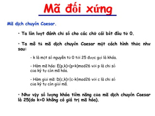 Mã đối xứng
Mã dịch chuyển Caesar.

    • Ta lần lượt đánh chỉ số cho các chữ cái bắt đầu từ 0.

    • Ta mô tả mã dịch chuyển Caesar một cách hình thức như
    sau:
          - k là một số nguyên từ 0 tới 25 được gọi là khóa.

          - Hàm mã hóa: E(p,k)=(p+k)mod26 với p là chỉ số
          của ký tự cần mã hóa.

          - Hàm giải mã: D(c,k)=|c-k|mod26 với c là chỉ số
          của ký tự cần giải mã.

    • Như vậy số lượng khóa tiềm năng của mã dịch chuyển Caesar
    là 25(do k=0 không có giá trị mã hóa).
 